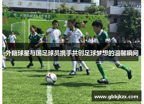 外籍球星与国足球员携手共创足球梦想的温馨瞬间