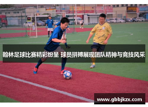 翰林足球比赛精彩纷呈 球员拼搏展现团队精神与竞技风采